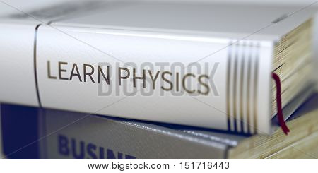 Stack of Business Books. Book Spines with Title - Learn Physics. Closeup View. Learn Physics - Leather-bound Book in the Stack. Closeup. Learn Physics. Book Title on the Spine. Blurred. 3D.