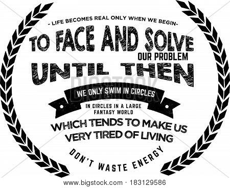 Life becomes real only when we begin to face and solve our own problems. Until then we only swim in circles in a large fantasy world which tends to make us very tired of living. Don't waste energy! Face life now!