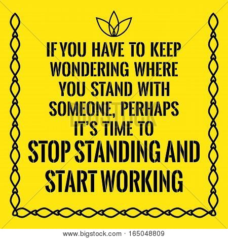 Motivational quote. If you have to keep wondering where you stand with someone perhaps it's time to stop standing and start working. On yellow background.