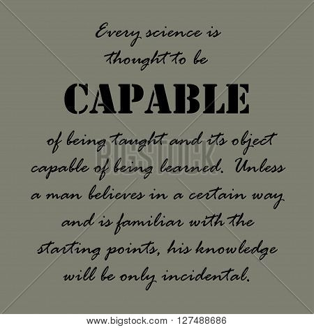 Every science is thought to be capable of being taught and its object capable of being learned. Unless a man believes in a certain way and is familiar with the starting points, his knowledge will be only incidental.